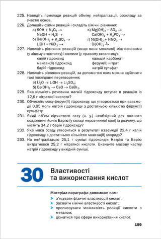 225. Наведіть приклади реакцій обміну, нейтралізації, розкладу за
участю основ.
226. Допишіть схеми реакцій і складіть хімічні рівняння:
а) КОН + М20 5 -> в) М^ОН)2 + З03 -»
№ОН + Н23 -> Са(ОН)2 + Н3Р0„ ->
б) Ва(ОН)2 + К230„ -> г) Ni(OH)2 + НМ03 -+
LiOH + NiCI2 -> Ві(ОН)3
227. Напишіть рівняння реакцій (якщо вони можливі) між основами
(у лівому стовпчику) і солями (у правому стовпчику):
калій гідроксид кальцій карбонат
манган(ІІ) гідроксид ферум(ІІ) нітрат
барій гідроксид натрій сульфат
228. Напишіть рівняння реакцій, за допомогою яких можна здійснити
такі послідовні перетворення:
а) Li20 -» LiOH -> Li2S04;
б) Са(0Н)2 —> CaO —^ СаВг2.
229. Яка кількість речовини магній гідроксиду вступає в реакцію із
12,6 г нітратної кислоти?
230. Обчисліть масу ферум(ІІ) гідроксиду, що утворюється при взаємо­
дії 0,05 моль натрій гідроксиду з достатньою кількістю ферум(ІІ)
сульфату.
231. Який об’єм сірчистого газу (н. у.) необхідний для повного
осадження йонів Барію (у складі нерозчинної солі) із розчину, що
містить 34,2 г барій гідроксиду?
232. Яка маса осаду утвориться в результаті взаємодії 22,4 г калій
гідроксиду з достатньою кількістю манган(ІІ) хлориду?
233. На нейтралізацію 25,1 г суміші гідроксидів Натрію та Барію
витратилося 25,2 г нітратної кислоти. Визначте масову частку
натрій гідроксиду у вихідній суміші.
В Л а С Т И В 0 С Т ‘
та використання кислот
Матеріал параграфа допоможе вам:
> з’ясувати фізичні властивості кислот;
> засвоїти хімічні властивості кислот;
> прогнозувати можливість реакції кислоти з
металом;
> дізнатися про сфери використання кислот.
159
 