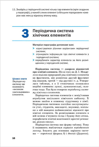 11. Знайдіть у періодичній системі кілька пар елементів (крім згаданих
у параграфі), у кожній з яких елемент із більшим порядковим номе­
ром має меншу відносну атомну масу.
З
Періодична система
хімічних елементів
Матеріал параграфа допоможе вам:
> користуватися різними варіантами періодичної
системи;
> отримувати інформацію про хімічні елементи з
періодичної системи;
> передбачати характер елемента за його розмі­
щенням у періодичній системі.
Цікаво знати
Періодичну
систему ще
називають
«великим
узагальненням »
елементів.
Періодична система — джерело відомостей
про хімічні елементи. Після того як Д. І. Менде­
лєєв поділив природний ряд хімічних елементів
на фрагменти, він розмістив другий фрагмент
під першим, третій — під другим і т. д. Утвори­
лася таблиця, а в її стовпчиках опинилися
подібні елементи: лужні, лужноземельні, гало­
гени тощо. Так було створено періодичну систе­
му хімічних елементів.
Періодична система елементів є невід’ємним
атрибутом шкільного хімічного кабінету. Її
можна знайти в кожному підручнику з хімії.
Періодичною системою постійно послуговують­
ся учні, студенти, викладачі, науковці, оскіль­
ки в ній наведено найважливіші відомості про
хімічні елементи. За розміщенням елемента в
ній можна з’ясувати склад і будову його атома,
передбачити хімічні властивості простої речови­
ни, різних сполук.
Періодична система має форму таблиці. Тому
її називають табличним виразом періодичного
закону. Існують два основних варіанти систе­
ми — короткий (форзац І) і довгий (Додаток).
16
 
