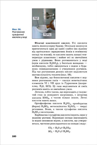 Мал. 56.
Розчинення
сульфатної
кислоти у воді
Ф ізичні властивості кислот. Усі кислоти
мають молекулярну будову. Оскільки молекули
притягуються одна до одної слабко (на відміну
від протилежно заряджених йонів в основному
оксиді чи основі), то кислоти мають низькі тем­
ператури плавлення і майже всі за звичайних
умов є рідинами. Вони розчиняються у воді
(крім кислоти H2Si03), у багатьох випадках —
необмежено, тобто змішуються з водою в будь-
яких співвідношеннях з утворенням розчинів.
Під час розчинення деяких кислот виділяється
значна кількість теплоти (мал. 56).
Вам відомо, що безоксигенові кислоти є вод­
ними розчинами газів — сполук неметалічних
елементів VI і VII груп із Гідрогеном (напри­
клад, H2S, HCl). Ці гази виділяються зі своїх
розчинів навіть за звичайних умов.
Леткою, тобто такою, що переходить у газува-
тий стан за помірного нагрівання, є нітратна
кислота HN03, а також кілька інших. Леткі
кислоти мають запах.
Ортофосфатна кислота Н3Р 0 4, ортоборатна
(борна) Н3В03, метасилікатна H2Si03 — тверді
речовини. Вони, а також сульфатна кислота
H 2S 04є нелеткими.
Карбонатна і сульфітна кислоти існують лише у
водному розчині. Відповідні оксиди взаємодіють
із водою неповною мірою, а кислоти, що утворю­
ються, частково розкладаються на оксиди і воду:
С02 + Н20 * ± Н 2С03;
S02 + Н20 H2S03.
160
 