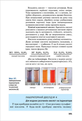 Більшість кислот — токсичні речовини. Вони
спричиняють серйозні отруєння, опіки шкіри.
Тому працювати з кислотами, як і з лугами, по­
трібно обережно, дотримуючись правил безпеки.
При потраплянні розчину кислоти на руку слід
змити його водою, обробити шкіру розбавленим
розчином харчової соди (для знешкодження
залишків кислоти) і знову промити водою.
Хімічні властивості кислот. Здатність кислот
реагувати з іншими речовинами значною мірою
залежить від їх активності, стійкості, леткості,
розчинності у воді. На це звертатимемо увагу,
розглядаючи хімічні властивості кислот.
Кислоти виявляють різну хімічну активність.
Дуже активні кислоти називають сильними, а
малоактивні — слабкими. Є ще й кілька кислот
середньої сили. Приклади сполук кожної групи
(див. також форзац II):
НСІ Н Ж >3 Н2804 НБ Н ^О з Н3РО, Н ^ Н2С03 Н2ЗЮ3V
V V V
сильні кислоти кислоти середньої сили слабкі кислоти
Д ія на індикатори. Кислоти у водних розчи­
нах змінюють забарвлення індикаторів (мал. 57),
але не всіх і не так, як луги.
Мал. 57.
Забарвлення
індикаторів
Уводі (а)
та розчині
кислоти(б)
л а км у с
а б
м ет илоранж ун іверсал ьни й
індикатор
ЛАБОРАТОРНИЙ ДОСЛІД № 4
Дія водних розчинів кислот на індикатори
У три пробірки налийте по 1—2 мл розчину сульфат­
ної кислоти. У будь-якій пробірці змочіть скляну
161
 