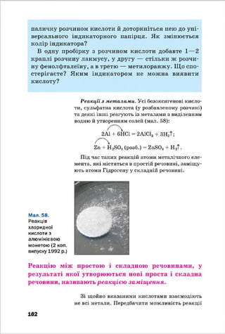 паличку розчином кислоти й доторкніться нею до уні­
версального індикаторного папірця. Як змінюється
колір індикатора?
В одну пробірку з розчином кислоти добавте 1—2
краплі розчину лакмусу, у другу — стільки ж розчи­
ну фенолфталеїну, а в третю — метилоранжу. Що спо­
стерігаєте? Яким індикатором не можна виявити
кислоту?
Реакції з металами. Усі безоксигенові кисло­
ти, сульфатна кислота (у розбавленому розчині)
та деякі інші реагують із металами з виділенням
водню й утворенням солей (мал. 58):
2А1 + 6НС1 2А1С13 + ЗН2Т;
Ъп -І- НзБО.! (розб.) = 2 п8 0 4 + Н 2Т.
Під час таких реакцій атоми металічного еле­
мента, які містяться в простій речовині, заміщу­
ють атоми Гідрогену у складній речовині.
Мал. 58.
Реакція
хлоридної
кислоти з
алюмінієвою
монетою (2 коп.
випуску 1992 р.)
Реакцію між простою і складною речовинами, у
результаті якої утворюються нові проста і складна
речовини, називають р е а к ц іє ю за м іщ е н н я .
162
Зі щойно вказаними кислотами взаємодіють
не всі метали. Передбачити можливість реакції
 