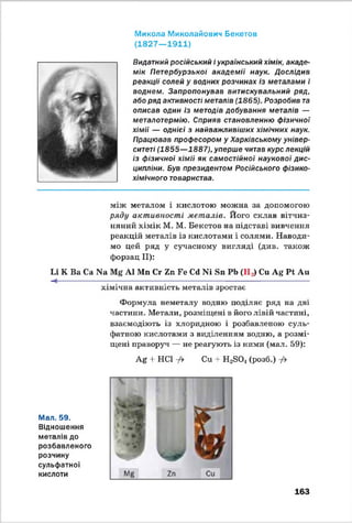 Микола Миколайович Бекетов
(1 8 27 — 1911)
Видатний російський і український хімік, акаде­
мік Петербурзької академії наук. Дослідив
реакції солей у водних розчинах із металами і
воднем. Запропонував витискувальний ряд,
або ряд активності металів (1865). Розробив та
описав один із методів добування металів —
металотермію. Сприяв становленню фізичної
хімії — однієї з найважливіших хімічних наук.
Працював професором у Харківському універ­
ситеті (1855—1887), уперше читав курс лекцій
із фізичної хімії як самостійної наукової дис­
ципліни. Був президентом Російського фізико-
хімічного товариства.
між металом і кислотою можна за допомогою
ряду активності металів. Його склав вітчиз­
няний хімік М. М. Бекетов на підставі вивчення
реакцій металів із кислотами і солями. Наводи­
мо цей ряд у сучасному вигляді (див. також
форзац II):
Іл К Ва Са N8 А1 Ми Сг 2п Бе Сё N1 Би РЬ (На) Си Ag Рі Аи
---------------------- ;------------------ ;----------------;---------------------------------------
хімічна активність металів зростає
Формула неметалу водню поділяє ряд на дві
частини. Метали, розміщені в його лівій частині,
взаємодіють із хлоридною і розбавленою суль­
фатною кислотами з виділенням водню, а розмі­
щені праворуч — не реагують із ними (мал. 59):
Ag -І- НС1 ф Си + Н2БОл(розб.) -/>
Мал. 59.
Відношення
металів до
розбавленого
розчину
сульфатної
кислоти
163
 