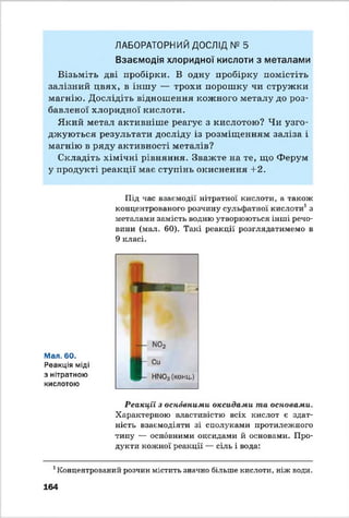ЛАБОРАТОРНИЙ ДОСЛІД № 5
Взаємодія хлоридної кислоти з металами
Візьміть дві пробірки. В одну пробірку помістіть
залізний цвях, в іншу — трохи порошку чи стружки
магнію. Дослідіть відношення кожного металу до роз­
бавленої хлоридної кислоти.
Який метал активніше реагує з кислотою? Чи узго­
джуються результати досліду із розміщенням заліза і
магнію в ряду активності металів?
Складіть хімічні рівняння. Зважте на те, що Ферум
у продукті реакції має ступінь окиснення +2.
Під час взаємодії нітратної кислоти, а також
концентрованого розчину сульфатної кислоти1з
металами замість водню утворюються інші речо­
вини (мал. 60). Такі реакції розглядатимемо в
9 класі.
Мал. 60.
Реакція міді
з нітратною
кислотою
Реакції з основними оксидами та основами.
Характерною властивістю всіх кислот є здат­
ність взаємодіяти зі сполуками протилежного
типу — основними оксидами й основами. Про­
дукти кожної реакції — сіль і вода:
1Концентрований розчин містить значно більше кислоти, ніж води.
164
 