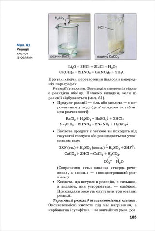 Мал. 61.
Реакції
кислот
із солями
Ьі20 + 2НС1 = 2ЬІС1 + Н20;
Са(ОН)2+ 2НМ03= Са(М03)2+ 2Н20.
Про такі хімічні перетворення йшлося в поперед­
ніх параграфах.
Реакції із солями. Взаємодія кислоти із сіллю
є реакцією обміну. Назвемо випадки, коли ці
реакції відбуваються (мал. 61).
• Продукт реакції — сіль або кислота — є не­
розчинним у воді (це з’ясовуємо за табли­
цею розчинності):
ВаС12+ Н ^ 0 4= Ва8044 + 2НС1;
Ма28Ю3+ 2НЖ )3= 2Ма]М03+ Н28і0 3І.
• Кислота-продукт є леткою чи походить від
газуватої сполуки або розкладається з утво­
ренням газу:
2КР (тв.) + Н2804(конц.) = К 2804 + 2НРТ;
СаС03+ 2НС1 = СаС12+ Н2С03.
/ 
со2Т н2о
(Скорочення «тв.» означає «тверда речо­
вина», а «конц.» — «концентрований роз­
чин».)
• Кислота, що вступає в реакцію, є сильною,
а кислота, яка утворюється, — слабкою.
Прикладами можуть слугувати три останні
реакції.
Термічний розклад оксигеновмісних кислот.
Оксигеновмісні кислоти під час нагрівання, а
карбонатна і сульфітна — за звичайних умов, роз­
165
 