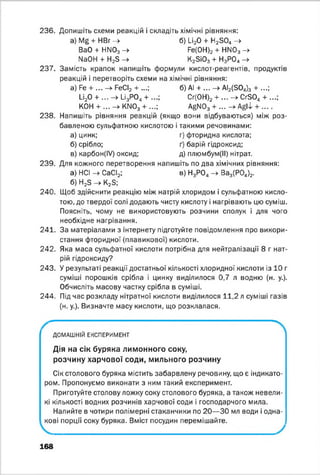 236. Допишіть схеми реакцій і складіть хімічні рівняння:
а) Ма + НВг -> б) 1_і20 + Н2304 ->
ВаО + НГ^Оз -> Ре(0Н)2 + NN03 -►
№ 0Н + Н2Б -» К2ЗІ03 + Н3Р0„ ->
237. Замість крапок напишіть формули кислот-реагентів, продуктів
реакцій і перетворіть схеми на хімічні рівняння:
а) Ре + ... —►РеСІ2 т ...| б) АІ + ... —) АІ2(504)3 ч- ...)
□ 20 + ... -» 1_і3Р04+ ...; Сг(ОН)2 + ... -> Сг80„ + ...;
КОН + ... -> КГІ03 + ...; AgN03 + ... -> ^ 1 + ... .
238. Напишіть рівняння реакцій (якщо вони відбуваються) між роз­
бавленою сульфатною кислотою і такими речовинами:
а) цинк; г) фторидна кислота;
б) срібло; ґ) барій гідроксид;
в) карбон(ІУ) оксид; д) плюмбум(ІІ) нітрат.
239. Для кожного перетворення напишіть по два хімічних рівняння:
а) НСІ -> СаСІ2; в) Н3Р04-> Ва3(Р04)2.
б) Н2Б -> К23;
240. Щоб здійснити реакцію між натрій хлоридом і сульфатною кисло­
тою, до твердої солі додають чисту кислоту і нагрівають цю суміш.
Поясніть, чому не використовують розчини сполук і для чого
необхідне нагрівання.
241. За матеріалами з інтернету підготуйте повідомлення про викори­
стання фторидної (плавикової) кислоти.
242. Яка маса сульфатної кислоти потрібна для нейтралізації 8 г нат­
рій гідроксиду?
243. У результаті реакції достатньої кількості хлоридної кислоти із 10 г
суміші порошків срібла і цинку виділилося 0,7 л водню (н. у.).
Обчисліть масову частку срібла в суміші.
244. Під час розкладу нітратної кислоти виділилося 11,2 л суміші газів
(н. у.). Визначте масу кислоти, що розклалася.
ДОМАШНІЙ ЕКСПЕРИМЕНТ
Дія на сік буряка лимонного соку,
розчину харчової соди, мильного розчину
Сік столового буряка містить забарвлену речовину, що є індикато­
ром. Пропонуємо виконати з ним такий експеримент.
Приготуйте столову ложку соку столового буряка, а також невели­
кі кількості водних розчинів харчової соди і господарчого мила.
Налийте в чотири полімерні стаканчики по 20— 30 мл води і одна­
кові порції соку буряка. Вміст посудин перемішайте.
168
 