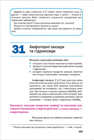 Додайте в один стаканчик 1 /2 чайної ложки лимонного соку, у
другий — чайну ложку розчину харчової соди, у третій — стільки ж
мильного розчину. Вміст четвертого стаканчика слугуватиме для
порівняння забарвлень.
Що спостерігаєте? У яких розчинах виявлено луг, кислоту?
Результати експерименту запишіть у зошит.
Зробіть коротке повідомлення про ваше дослідження на уроці
хімії.
^ І Амфотерні оксиди
та гідроксиди
Матеріал параграфа допоможе вам:
> з'ясувати, які сполуки називають амфотерними;
> зрозуміти хімічний характер амфотерних оксидів
і гідроксидів;
> складати формули продуктів реакцій амфотер­
них сполук із кислотами, основами, оксидами.
Амфотерні сполуки. У § 11 при розгляді зміни
властивостей оксидів елементів у 2-му періоді ми
зазначали, що оксид ВеО виявляє властивості,
притаманні як основним, так і кислотним окси­
дам. Ця сполука, а також гідроксид Ве(ОН)2взає­
модіють не лише з кислотами, а й із лугами. Ана­
логічною є поведінка в хімічних реакціях сполук
Алюмінію — оксиду А120 3 і гідроксиду А1(ОН)3.
Здатність сполуки виявляти основні та кислотні вла­
стивості називають амфотерністю1, а саму сполуку —
амфотерною.
Наводимо формули найважливіших амфотер
них сполук:
Термін походить від грецького слова атріюіегоБ — і той, і інший.
169
 