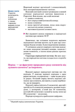 Короткий варіант зручніший і компактніший;
його використовуватимемо частіше.
Кожний хімічний елемент розміщено в певній
клітинці періодичної системи (винятком є
Гідроген). Вам відомо, що в ній записані
• символ елемента;
• його порядковий (атомний) номер;
• назва елемента;
• назва простої речовини, якщо вона відріз­
няється від назви елемента;
• значення відносної атомної маси.
►Які відомості можна отримати з періодичної
системи про елемент № 9?
Зазначимо, що клітинки короткого варіанта
періодичної системи містять ще й дані про елек­
тронну будову атомів. Її розглядатимемо пізніше.
У клітинках довгого варіанта системи наведе­
но лише порядкові (атомні) номери, символи і
назви елементів, а також назви деяких простих
речовин.
Структура періодичної системи. Ви вже знає­
те, що періодична система складається з періодів
і груп.
Період — це фрагмент природного ряду елементів від
лужного елемента1до інертного.
Кожний варіант періодичної системи має сім
періодів. У довгому варіанті періодом є один
рядок системи, а в короткому — один чи два сусід­
ні рядки. Останній період містить порожні клі­
тинки; три елементи, які мають у ньому перебува­
ти, ще не відкрито.
Перший період (містить 2 елементи), другий і
третій (по 8 елементів) називають малими періо­
дами, а четвертий, п’ятий (по 18 елементів),
шостий (32 елементи) і сьомий (у ньому поки що
29 елементів) — великими.
Періоди нумерують арабськими цифрами.
Цікаво знати
Гідроген
розміщують
у двох
клітинках
у лівому
і правому
верхніх кутах
періодичної
системи.
1Перший період започатковує Гідроген.
17
 
