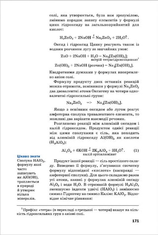 солі, яка утворюється, була вам зрозумілою,
змінимо порядок запису елементів у формулі
цинк гідроксиду на загальноприйнятий для
кислот:
Н2г п 0 2+ 2ЫаОН = Ма2гп 0 2 + 2Н2ОТ.
Оксид і гідроксид Цинку реагують також із
водним розчином лугу за звичайних умов:
ЧпО + 2КаОН + Н 20 = Ка2[гп(ОН)4];
натрій тетрагідроксоцинкат1
гп(ОН)2 + 2КаОН (розчин) = М а^п(О Н )Д.
Квадратними дужками у формулах виокремле­
но аніон солі.
Формулу продукту двох останніх реакцій
можна отримати, замінивши у формулі Ма2Еп02
два двовалентні атоми Оксигену на чотири одно­
валентні гідроксильні групи:
Ыа22п02 => Ыа2[2н(ОН)4].
Якщо з основним оксидом або лугом реагує
амфотерна сполука тривалентного елемента, то
можливі два варіанти взаємодії речовин.
Розглянемо реакції між алюміній оксидом і
калій гідроксидом. Продуктом однієї реакції
між цими сполуками є сіль, яка походить
від алюміній гідроксиду АІ(ОН)3 як кислоти
(Н3А103):
Цікаво знати
Сполука НА102,
формулу якої
часто
записують
як АІО(ОН),
трапляється
в природі
й утворює
кілька
мінералів.
А120 3 + 6КОН = 2К3А103+ ЗН2ОТ. (1)
калій ортоалюмінат
Продукт іншої реакції — сіль простішого скла­
ду. Виведемо її формулу, з’ясувавши спочатку
формулу відповідної «кислоти» (насправді —
амфотерної сполуки). Для цього складаємо разом
усі атоми, наявні у формулах алюміній оксиду
А120 3 і води Н20. В отриманій формулі НгАІгСХ,
зменшуємо індекси удвічі (НАІОг) і замінюємо
символ Гідрогену на символ Калію: КА102. Відпо­
відне хімічне рівняння:
Префікс «тетра» (в перекладі з грецької — чотири) вказує на кіль­
кість гідроксильних груп в аніоні солі.
171
 