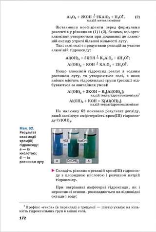 (2)А120 3 + 2К0Н = 2КА102 + Н2ОТ.
калій метаалюмінат
Зіставивши коефіцієнти перед формулами
реагентів у рівняннях (1) і (2), бачимо, що орто-
алюмінат утворюється при додаванні до алюмі­
ній оксиду утричі більшої кількості лугу.
Такі самі солі є продуктами реакцій за участю
алюміній гідроксиду:
А1(ОН)3+ ЗКОН = КзА103 + ЗН2ОТ;
А1(ОН)3+ КОН = КА102+ 2Н2ОТ.
Якщо алюміній гідроксид реагує з водним
розчином лугу, то утворюються солі, в яких
аніони містять гідроксильні групи (реакції від­
буваються за звичайних умов):
А1(ОН)3+ ЗКОН = К3[А1(ОН)6];
калій гексагідроксоалюмінат1
А1(ОН)3 + КОН = К[А1(ОН)4].
калій тетрагідроксоалюмінат
На малюнку 62 показано результат досліду,
який засвідчує амфотерність хром(ІІІ) гідрокси­
ду Сг(ОН)3.
Мал. 62.
Результат
взаємодії
хром(ІІІ)
гідроксиду:
а — із
кислотою;
б — із
розчином лугу
►Складіть рівняння реакцій хром(ІІІ) гідрокси­
ду з хлоридною кислотою і розчином натрій
гідроксиду.
При нагріванні амфотерні гідроксиди, як і
нерозчинні основи, розкладаються на відповідні
оксиди і воду:
1Префікс «гекса» (в перекладі з грецької — шість) указує на кіль­
кість гідроксильних груп в аніоні солі.
172
 