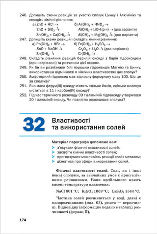 246. Допишіть схеми реакцій за участю сполук Цинку і Алюмінію та
складіть хімічні рівняння:
a) ZnO + HCl -> б) АІ(0Н)3 + HN03
ZnO + Si02Л А1(0Н)3+ LiOH (р-н) -> (два варіанти)
Zn(OH)2 + Са(ОН)24 А1(ОН)3 + Mg(OH)2 4 (два варіанти)
247. Допишіть схеми реакцій і складіть хімічні рівняння:
а) РЬ(ОН)2 + НВг -> б) Fe(OH)3 + H2S04->
SnO + NaOH 4 Cr20 3 + Li20 -4 (два варіанти)
Sn(OH)2 -4 Cr(0H)34
248. Складіть рівняння реакцій берилій оксиду з барій гідроксидом
(при нагріванні) та розчином цієї основи.
249. Як би ви розпізнали білі порошки гідроксидів Магнію та Цинку,
використавши відмінності в хімічних властивостях цих сполук?
250. Амфотерний гідроксид має відносну формульну масу 103. Що це
за сполука?
251. Яка маса ферум(ІІІ) оксиду містить стільки йонів, скільки молекул
міститься в 1 1 г карбон(ІУ) оксиду?
252. Під час термічного розкладу 39 г алюміній гідроксиду утворилося
20 г алюміній оксиду. Чи повністю розклалася сполука?
Властивості
та використання солей
Матеріал параграфа допоможе вам:
> з'ясувати фізичні властивості солей;
> засвоїти хімічні властивості солей;
> прогнозувати можливість реакції солі з металом;
> дізнатися про сфери використання солей.
Фізичні властивості солей. Солі, як і інші
йонні сполуки, за звичайних умов є кристаліч­
ними речовинами. Вони здебільшого мають
високі температури плавлення:
NaCl 801 °С; К ^ 0 4 1069 °С; CaSi03 1544 °С.
Частина солей розчиняється у воді, деякі є
малорозчинними (мал. 63), решта — нерозчин­
ні. Відповідну інформацію подано в таблиці роз­
чинності (форзац II).
174
 