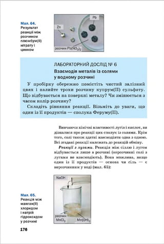 Мал. 64.
Результат
реакції між
розчином
плюмбум(ІІ)
нітрату і
цинком
ЛАБОРАТОРНИЙ ДОСЛІД № 6
Взаємодія металів із солями
у водному розчині
У пробірку обережно помістіть чистий залізний
цвях і налийте трохи розчину купрум(ІІ) сульфату.
Що відбувається на поверхні металу? Чи змінюється з
часом колір розчину?
Складіть рівняння реакції. Візьміть до уваги, що
один із її продуктів — сполука Феруму(ІІ).
Вивчаючи хімічні властивості лугів і кислот, ви
дізналися про реакції цих сполук із солями. Крім
того, солі також здатні взаємодіяти одна з одною.
Всі згадані реакції належать до реакцій обміну.
Реакції з лугами. Реакція між сіллю і лугом
відбувається лише в розчині (нерозчинні солі з
лугами не взаємодіють). Вона можлива, якщо
один із її продуктів — основа чи сіль — є
нерозчинним у воді (мал. 65):
Мал. 65.
Реакція між
манган(ІІ)
хлоридом
і натрій
гідроксидом
у розчині
МаОН .
Д Г
розчин
МпСІ2
XМп(ОН)2
17в
 