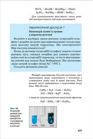МпС12+ 2ИаОН = Мп(ОН);Д -і- 2NaCl;
КаБО., + Ва(ОН)2= 2КОН + ВаБО ^.
Для прогнозування можливості таких реак
цій використовують таблицю розчинності.
ЛАБОРАТОРНИЙ ДОСЛІД № 7
Взаємодія солей із лугами
у водному розчині
Налийте в пробірку трохи розчину купрум(ІІ) суль­
фату і додайте до нього при перемішуванні кілька кра­
пель розчину натрій гідроксиду. Що спостерігаєте?
Яка сполука осаджується?
Якщо до розчину купрум(ІІ) сульфату додати стільки
розчину лугу, скільки потрібно для повного перетво­
рення солі на купрум(ІІ) гідроксид, то після відстоюван­
ня розчин над осадом буде безбарвним. Він міститиме
лише натрій сульфат (йони Na+і БО|”).
Складіть рівняння реакції.
Реакції з кислотами. Сіль (як розчинна, так і
нерозчинна) може взаємодіяти з кислотою з
утворенням нової солі й нової кислоти. Такі
реакції часто відбуваються з виділенням осаду
(мал. 66) або газу
СиБО^ + Н2в = СиЙІ + Н280„;
ЕеБ + 2НС1 = НаБТ + ЕеС12,
а іноді не супроводжуються зовнішнім ефектом:
ИаЕ + НЖ>3 = НЕ + Н аЖ )3.
Мал. 66.
Результат
реакції між
купрум(ІІ)
сульфатом
і сульфідною
КИСЛОТОЮ
в розчині
177
 
