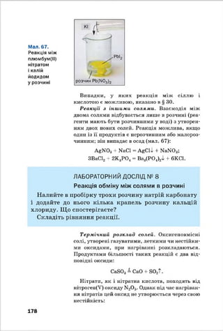 Kl ( t
Мал. 67.
Реакція між
плюмбум(ІІ) ✓ РЬІ2
нітратом
і калій /
йодидом /
у розчині розчин Pb(N03)2
Випадки, у яких реакція між сіллю і
кислотою є можливою, вказано в § ЗО.
Реакції з іншими солями. Взаємодія між
двома солями відбувається лише в розчині (реа­
генти мають бути розчинними у воді) з утворен­
ням двох нових солей. Реакція можлива, якщо
один із її продуктів є нерозчинним або малороз­
чинним; він випадає в осад (мал. 67);
AgN03 + NaCl = AgClJ, + N aN 03;
ЗВаС12+ 2K3PO., = Ва3(РО,1)24 + 6KC1.
ЛАБОРАТОРНИЙ ДОСЛІД № 8
Реакція обміну між солями в розчині
Налийте в пробірку трохи розчину натрій карбонату
і додайте до нього кілька крапель розчину кальцій
хлориду. Що спостерігаєте?
Складіть рівняння реакції.
Термічний розклад солей. Оксигеновмісні
солі, утворені газуватими, леткими чи нестійки­
ми оксидами, при нагріванні розкладаються.
Продуктами більшості таких реакцій є два від­
повідні оксиди;
CaS03 = CaO + S02T.
Нітрати, як і нітратна кислота, походять від
нітроген(У) оксиду N20 5. Однак під час нагріван­
ня нітратів цей оксид не утворюється через свою
нестійкість:
178
 