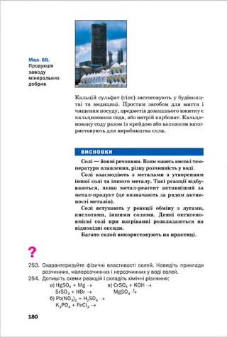 Мал. 68.
Продукція
заводу
мінеральних
добрив
Кальцій сульфат (гіпс) застосовують у будівниц­
тві та медицині. Простим засобом для миття і
чищення посуду, предметів домашнього вжитку є
кальцинована сода, або натрій карбонат. Кальци­
новану соду разом із крейдою або вапняком вико­
ристовують для виробництва скла.
ВИСНОВКИ
Солі — ионні речовини. Вони мають високі тем­
ператури плавлення, різну розчинність у воді.
Солі взаємодіють з металами з утворенням
іншої солі та іншого металу. Такі реакції відбу­
ваються, якщо метал-реагент активніший за
метал-продукт (це визначають за рядом актив­
ності металів).
Солі вступають у реакції обміну з лугами,
кислотами, іншими солями. Деякі оксигено-
вмісні солі при нагріванні розкладаються на
відповідні оксиди.
Багато солей використовують на практиці.
253. Охарактеризуйте фізичні властивості солей. Наведіть приклади
розчинних, малорозчинних і нерозчинних у воді солей.
254. Допишіть схеми реакцій і складіть хімічні рівняння:
а) НеБ04 + М£ -> в) СгБ04+ КОН ->
БгЗОз + НВг -> ГУ^БОз -4
б) РЬ(М03)2 + Н23 0 4 ->
К3Р04+ РеСІ3 -»
180
 