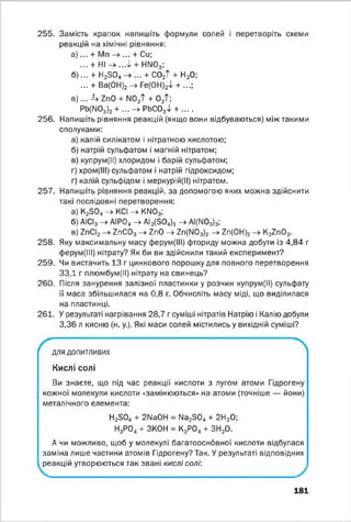 255. Замість крапок напишіть формули солей і перетворіть схеми
реакцій на хімічні рівняння:
а ) ... + Мп -» ... + Си;
... + Н І-> ...Ф + НМ03;
б ) ... + Н28 0 4 -> ... + С02Т + Н20;
... + Ва(ОН)2 ->■ Ге(ОН)2Ф + ...;
в ) ... Л г п О + N0^ + 02Т;
Pb(N0з)2 + ... —> РЬС03Ф + ....
256. Напишіть рівняння реакцій (якщо вони відбуваються) між такими
сполуками:
а) калій силікатом і нітратною кислотою;
б) натрій сульфатом і магній нітратом;
в) купрум(ІІ) хлоридом і барій сульфатом;
г) хром(ІІІ) сульфатом і натрій гідроксидом;
г) калій сульфідом і меркурій(ІІ) нітратом.
257. Напишіть рівняння реакцій, за допомогою яких можна здійснити
такі послідовні перетворення:
а) К28 0 4 -> КСІ -> КМ03;
б) АІСІ3 -> АІРО„ -> АІ2(504)з -> АІ(М03)3;
в) ІгС2-*■7пС03-> ІпО -» 7п(М03)2 -> 7п(0Н)2 К27п02.
258. Яку максимальну масу ферум(ІІІ) фториду можна добути із 4,84 г
ферум(ІІІ) нітрату? Як би ви здійснили такий експеримент?
259. Чи вистачить 13 г цинкового порошку для повного перетворення
33,1 г плюмбум(ІІ) нітрату на свинець?
260. Після занурення залізної пластинки у розчин купрум(ІІ) сульфату
її маса збільшилася на 0,8 г. Обчисліть масу міді, що виділилася
на пластинці.
261. У результаті нагрівання 28,7 г суміші нітратів Натрію і Калію добули
3,36 л кисню (н. у.). Які маси солей містились у вихідній суміші?
для допитливих
Кислі солі
Ви знаєте, що під час реакції кислоти з лугом атоми Гідрогену
кожної молекули кислоти «замінюються» на атоми (точніше — йони)
металічного елемента:
Н280„ + 2МаОН = № 23 0 4 + 2Н20;
Н3Р04+ ЗКОН = К3Р04+ ЗН20.
А чи можливо, щоб у молекулі багатоосновної кислоти відбулася
заміна лише частини атомів Гідрогену? Так. У результаті відповідних
реакцій утворюються так звані кислі солі:
181
 