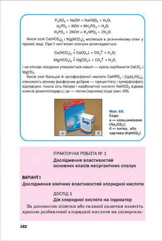 ґ лН23 0 4 + N304 = МаНБО^ + Н20;
Н3Р04+ КОН = КН2Р04+ Н20;
Н3Р04+ 2К0Н = К2НР04+ 2Н20.
К и слі с о лі Са(НС03)2 і ІУ^(НС03)2 містяться в розчиненому стані у
прісній воді. При її кип’ятінні сполуки розкладаються
Са(НС03)2 = СаС03Т + С02Т + Н20;
М ^НС03)2 і І^ С 0 34 + С02Т + Н20,
і на стінках посудини утворюється накип — суміш карбонатів СаС03 і
І^С0з-
Кислі солі Кальцію й ортофосфатної кислоти СаНР04 і Са(Н2Р04)2
становлять основу фосфорних добрив — преципітату і суперфосфату
відповідно. Кисла сіль Натрію і карбонатної кислоти ИаНС03 відома
кожній домогосподарці; це — питна (харчова) сода (мал. 69).
Мал. 69.
Сода:
а — кальцинована
(ИазСОз);
б — питна, або
харчова (МаНС03)
ПРАКТИЧНА РОБОТА № 1
Дослідження властивостей
основних класів неорганічних сполук
ВАРІАНТ І
Дослідження хімічних властивостей хлоридної кислоти
ДОСЛІД 1
Дія хлоридної кислоти на індикатор
За допомогою піпетки або скляної палички нанесіть
краплю розбавленої хлоридної кислоти на універсаль­
182
 