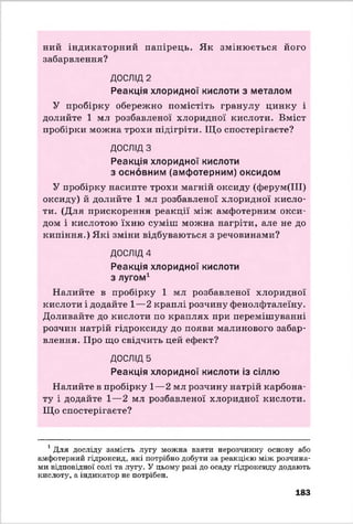 ний індикаторний папірець. Як змінюється його
забарвлення?
ДОСЛІД 2
Реакція хлоридної кислоти з металом
У пробірку обережно помістіть гранулу цинку і
долийте 1 мл розбавленої хлоридної кислоти. Вміст
пробірки можна трохи підігріти. Що спостерігаєте?
ДОСЛІДЗ
Реакція хлоридної кислоти
з основним (амфотерним) оксидом
У пробірку насипте трохи магній оксиду (ферум(ІН)
оксиду) й долийте 1 мл розбавленої хлоридної кисло­
ти. (Для прискорення реакції між амфотерним окси­
дом і кислотою їхню суміш можна нагріти, але не до
кипіння.) Які зміни відбуваються з речовинами?
ДОСЛІД4
Реакція хлоридної кислоти
з лугом1
Налийте в пробірку 1 мл розбавленої хлоридної
кислоти і додайте 1—2 краплі розчину фенолфталеїну.
Доливайте до кислоти по краплях при перемішуванні
розчин натрій гідроксиду до появи малинового забар­
влення. Про що свідчить цей ефект?
ДОСЛІД 5
Реакція хлоридної кислоти із сіллю
Налийте в пробірку 1—2 мл розчину натрій карбона­
ту і додайте 1—2 мл розбавленої хлоридної кислоти.
Що спостерігаєте?
1Для досліду замість лугу можна взяти нерозчинну основу або
амфотерний гідроксид, які потрібно добути за реакцією між розчина­
ми відповідної солі та лугу. У цьому разі до осаду гідроксиду додають
кислоту, а індикатор не потрібен.
183
 