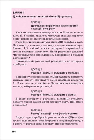 ВАРІАНТ II
Дослідження властивостей нікель(ІІ) сульфату
ДОСЛІД 1
Дослідження фізичних властивостей
нікель(ІІ) сульфату
Уважно розгляньте видану вам сіль Нікелю та опи­
шіть її. Укажіть характер часточок сполуки (криста­
лики, порошок, кусочки довільної форми).
З’ясуйте, чи розчиняється нікель(ІІ) сульфат у воді.
Для цього у невелику склянку з водою насипте при­
близно 1/4 чайної ложки сполуки і перемішайте
суміш скляною паличкою. Який результат досліду?
Чи узгоджується він із даними, наведеними в таблиці
розчинності?
Виготовлений розчин солі розподіліть по чотирьох
пробірках.
ДОСЛІД 2
Реакція нікель(ІІ) сульфату з металом
У пробірку з розчином нікель(ІІ) сульфату помістіть
гранулу цинку. Нагрівайте вміст пробірки протягом
1—2 хв., але не до кипіння. Чи змінюється поверхня
металу, забарвлення розчину?
ДОСЛІДЗ
Реакція нікель(ІІ) сульфату з лугом
В іншу пробірку з розчином нікель(ІІ) сульфату
додайте такий самий об’єм розчину лугу. Які зміни
помічаєте?
ДОСЛІД4
Реакції нікель(ІІ) сульфату із солями
В одну із двох пробірок із розчином нікель(ІІ) сульфа­
ту, які залишилися, додайте розчин натрій карбонату, а
в другу — розчин барій хлориду. Що спостерігаєте?
184
 