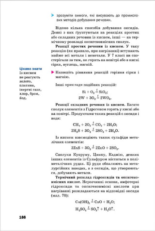 Цікаво знати
Із киснем
не реагують
золото,
платина,
інертні гази,
хлор,бром,
йод.
> зрозуміти вимоги, які висувають до промисло­
вих методів добування речовин.
Відомо кілька способів добування оксидів.
Деякі з них ґрунтуються на реакціях простих
або складних речовин із киснем, інші — на тер­
мічному розкладі оксигеновмісних сполук.
Реакції простих речовин із киснем. У таку
реакцію (як правило, при нагріванні) вступають
майже всі метали і неметали. У 7 класі ви спо­
стерігали за тим, як горять на повітрі або в кисні
сірка, вуглець, магній.
►Напишіть рівняння реакцій горіння сірки і
магнію.
Інші приклади подібних реакцій:
Бі + О2 = 8і02^
2У + 302 = 2У?03.
Реакції складних речовин із киснем. Багато
сполук елементів з Гідрогеном горять у кисні або
на повітрі. Продуктами таких реакцій е оксиди і
вода:
СН4 + 202 = С02 + 2Н20;
2Н28 + 302 = 2802+ 2Н20.
Із киснем взаємодіють також сульфіди мета­
лічних елементів:
22пБ 4- 302 = 22110 + 2802.
Сполуки Купруму, Цинку, Кадмію, деяких
інших елементів із Сульфуром містяться в полі-
металічних рудах. Ці руди обпалюють на мета­
лургійних заводах, а з оксидів, що утворюють­
ся, добувають метали.
Термічний розклад гідроксидів та оксигено­
вмісних кислот. Нерозчинні основи, амфотерні
гідроксиди та оксигеновмісні кислоти при
нагріванні розкладаються на відповідні оксиди
(мат. 70):
Си(ОН)2- СиО + Н20;
= 803Т + Н 2ОТ.
186
 