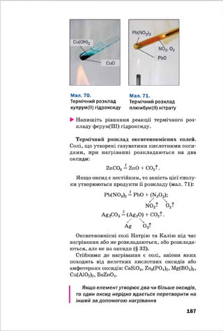 Мал. 70.
Термічний розклад
купрум(ІІ) гідроксиду
Мал. 71.
Термічний розклад
плюмбум(ІІ) нітрату
►Напишіть рівняння реакції термічного роз­
кладу ферум(ПІ) гідроксиду.
Термічний розклад оксигеновмісннх солей.
Солі, що утворені газуватими кислотними окси­
дами, при нагріванні розкладаються на два
оксиди:
гпСОд = ї п О + С021
Якщо оксид є нестійким, то замість цієї сполу­
ки утворюються продукти її розкладу (мал. 71):
РЦГТО3)2= РЬО + ^ 20 ^ ;
ио2Т о2Т
AgfiO a= (А#20) + со2Т.
/  Ж
АЄ 0 2Т
Оксигеновмісні солі Натрію та Калію під час
нагрівання або не розкладаються, або розклада­
ються, але не на оксиди (§ 32).
Стійкими до нагрівання є солі, аніони яких
походять від нелетких кислотних оксидів або
амфотерних оксидів: СаВЮ3, 7п3(Р04)2, ]^ (В 0 2)2,
Си(А102)2, Вн2и02.
Якщо елементутворює два чи більше оксидів,
то один оксид нерідко вдається перетворити на
інший за допомогою нагрівання
187
 