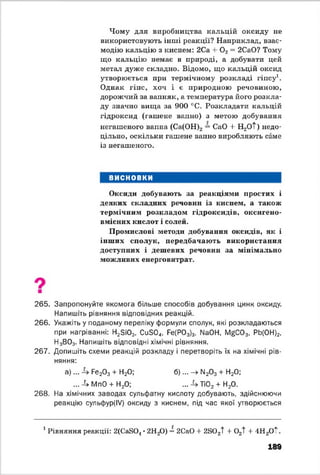 Чому для виробництва кальцій оксиду не
використовують інші реакції? Наприклад, взає­
модію кальцію з киснем: 2Са 4- 0 2= 2СаО? Тому
що кальцію немає в природі, а добувати цей
метал дуже складно. Відомо, що кальцій оксид
утворюється при термічному розкладі гіпсу1.
Однак гіпс, хоч і є природною речовиною,
дорожчий за вапняк, а температура його розкла­
ду значно вища за 900 °С. Розкладати кальцій
гідроксид (гашене вапно) з метою добування
негашеного вапна (Са(ОН)2 = CaO + H^Ot) недо­
цільно, оскільки гашене вапно виробляють саме
із негашеного.
ВИСНОВКИ
Оксиди добувають за реакціями простих і
деяких складних речовин із киснем, а також
термічним розкладом гідроксидів, оксигено-
вмісних кислот і солей.
Промислові методи добування оксидів, як і
інших сполук, передбачають використання
доступних і дешевих речовин за мінімально
можливих енерговитрат.
265. Запропонуйте якомога більше способів добування цинк оксиду.
Напишіть рівняння відповідних реакцій.
266. Укажіть у поданому переліку формули сполук, які розкладаються
при нагріванні: Н2ЗЮ3і Си304, Ре(Р03)3, № 04, І^ С 0 3, РЬ(0Н)2,
Н3В03. Напишіть відповідні хімічні рівняння.
267. Допишіть схеми реакцій розкладу і перетворіть їх на хімічні рів­
няння:
а )... Ре20 3 4" Н20; б )... —^ІМ20 3 4- Н20|
...-^ МпО 4-Н20; ... ТЮ2 4- Н20.
268. На хімічних заводах сульфатну кислоту добувають, здійснюючи
реакцію сульфур(ІУ) оксиду з киснем, під час якої утворюється
1Рівняння реакції: 2(CaS04•2Н20) = 2СаО 4- 2SOzt 4- 02t 4- 4Н2ОТ.
189
 