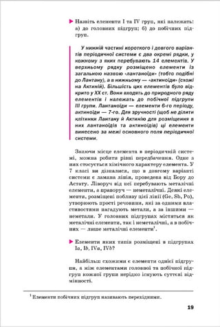 ►Назвіть елементи І та IV груп, які належать:
а) до головних підгруп; б) до побічних під­
груп.
У нижній частині короткого і довгого варіан­
тів періодичної системи є два окремі рядки, у
кожному з яких перебувають 14 елементів. У
верхньому рядку розміщ ено елементи із
загальною назвою «лантаноїди» (тобто подібні
до Лантану), а в нижньому — «актиноїди» (схожі
на Актиній). Більшість цих елементів було від­
крито у XX ст. Вони входять до природного ряду
елементів і належать до побічної підгрупи
III групи. Лантаноїди — елементи 6-го періоду,
актиноїди — 7-го. Для зручності (щоб не ділити
клітинки Лантану й Актинію для розміщення в
них лантаноїдів та актиноїдів) ці елементи
винесено за межі основного поля періодичної
системи.
Знаючи місце елемента в періодичній систе­
мі, можна робити різні передбачення. Одне з
них стосується хімічного характеру елемента. У
7 класі ви дізналися, що в довгому варіанті
системи є ламана лінія, проведена від Бору до
Астату. Ліворуч від неї перебувають металічні
елементи, а праворуч — неметалічні. Деякі еле­
менти, розміщені поблизу цієї лінії (Ое, БЬ, Ро),
утворюють прості речовини, які за одними вла­
стивостями нагадують метали, а за іншими —
неметали. У головних підгрупах містяться як
металічні елементи, так і неметалічні, а в побіч­
них — лише металічні елементи1.
►Елементи яких типів розміщені в підгрупах
Іа, 16, ІУа, ІУЬ?
Найбільш схожими є елементи однієї підгру­
пи, а між елементами головної та побічної під­
груп кожної групи нерідко існують суттєві від­
мінності.
1Елементи побічних підгруп називають перехідними.
19
 