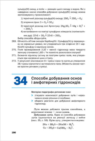 сульфур(УІ) оксид, а потім — реакцію цього оксиду з водою. Які з
наведених нижче способів добування сульфур(ІУ) оксиду можна
застосовувати у промисловості:
1) термічний розклад сульфур(УІ) оксиду: 2303 = 2Б02 + 0 2;
2) згоряння сірки: Б + 0 2 = 3 0 2;
3) термічний розклад солі Аргентуму: 2А&303 = 4Ag + 0 2Т +
+ 2302Т;
4) випалювання на повітрі сульфідних мінералів (поліметаліч-
них руд): 22пБ + 302 = + 2Б02.
Вибір способів обгрунтуйте.
269. Обчисліть об’єми оксидів Карбону(ІУ) і Сульфуру(ІУ) (у перерахун­
ку на нормальні умови), які утворюються при згорянні 19 г кар-
бон(ІУ) сульфіду в надлишку кисню.
270. Після прожарювання 2,32 г магній гідроксиду маса твердого
залишку становила 1,60 г. Чи повністю розклалася сполука?
271. Визначте відносну густину за повітрям суміші газів, яка утворю­
ється при нагріванні цинк нітрату.
272. У результаті спалювання 8 г суміші сірки та вуглецю утворилося
26 г суміші сірчистого і вуглекислого газів. Обчисліть масові част­
ки простих речовин у суміші.
Способи добування основ
і амфотерних гідроксидів
Матеріал параграфа допоможе вам:
> з'ясувати можливості добування лугів і нероз­
чинних основ різними способами;
> обирати реагенти для добування амфотерного
гідроксиду.
Луги можна добувати трьома способами, а
нерозчинні основи — лише одним.
Добування лугів. Один зі способів добування
лугів ґрунтується на реакції металу з водою
(мал. 25, с. 53). Крім лугу, утворюється водень:
2Na + 2НаО - 2NaOH + Н2Т;
Са + 2Н20 = Са(ОН)2+ Н2Т.
190
 
