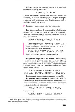 Другий спосіб добування лугів — взаємодія
основного оксиду з водою:
Иа20 + Н 20 - 2И аон.
Таким способом добувають гашене вапно на
заводах, а також безпосередньо перед викори­
станням цієї речовини для будівельних робіт,
побілки стовбурів дерев.
►Напишіть відповідне хімічне рівняння.
Луг можна добути й за реакцією обміну між
розчинною сіллю та іншим лугом (у розчині).
Вихідні сполуки добирають так, щоб утворилася
нерозчинна сіль:
Иа^О^ + Ва(ОН)2= ВайО.Д + 2ИаОН.
Гідроксиди Натрію і Калію виробляють у про­
мисловості дією постійного електричного стру­
му на водні розчини хлоридів:
2Л/аС/ + 2Н20 ел■=рум 2ИаОН + Н2Т + СІ21
Такий процес називають електролізом.
Добування нерозчинних основ. Нерозчинну
основу можна добути лише за реакцією обміну
між сіллю та лугом у розчині. Оскільки основа
випадатиме в осад, то утворювана сіль має бути
розчинною у воді:
ШС12+ 2ИаОН - №(ОН)2і + 2ИаС1;
2Ві(МОз)3 + ЗВа(ОН)2 = 2Ві(ОН)зІ + ЗВа(Ж>3)2.
Викладений матеріал узагальнює схема 12.
Добування амфотерних гідроксидів. Оскіль­
ки амфотерний гідроксид здатний виявляти вла­
стивості основи і кислоти, його можна добути за
реакціями обміну як основу
2п804 + 2ИаОН = гп(ОН)2і + И а^О ,
і як кислоту
И а^п02 + Н^О* = Н2гп02і + Ма2304.1
1Хімічні формули амфотерних гідроксидів за традицією записують
так, як і формули основ.
191
 