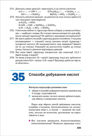 274. Допишіть схеми реакцій і перетворіть їх на хімічні рівняння:
а) І_і + ... -> иОН + ...; б) Ре2(304)3 + ... -> Ре(0Н)3 + ...;
БгО + ... -> Зг(0Н)2; Ва2п02 + НМ03 -> 7п(ОН)2 + __
275. Напишіть рівняння реакцій, за допомогою яких можна здійснити
такі послідовні перетворення:
а) К2С03->■ КОН;
б) Ссів -> СбО -> Сб(ГЮ3)2 -> Сб(0Н)2;
в) АІ -> АІ20 3 АІСІ3- * АІ(0Н)3.
276. У хімічному кабінеті є гідроксиди Калію та Барію, а також солі Каль­
цію — карбонат і хлорид. Які сполуки можна використати для добу­
вання кальцій гідроксиду? Як здійснити відповідні експерименти?
277. Ви маєте добути станум(ІІ) гідроксид двома способами. У вашому
розпорядженні — станум(ІІ) оксид, розчини натрій гідроксиду і
сульфатної кислоти. Як виконуватимете таке завдання? Зважте
на те, що сполуки Стануму(ІІ) за розчинністю подібні до сполук
Цинку. Напишіть рівняння відповідних реакцій.
278. Яка маса барій гідроксиду утворюється при взаємодії 15,3 г
барій оксиду з водою?
279. Чи може утворитися 10 г натрій гідроксиду, якщо для здійснення
реакції взято 6,9 г натрію і 3,6 г води? Відповідь дайте на підста­
ві обчислень.
Способи добування кислот
Матеріал параграфа допоможе вам:
► обирати способи добування кислоти залежно від
її складу і властивостей;
► визначати умови, за яких можна здійснити реак­
цію обміну з утворенням кислоти.
Перш ніж обрати спосіб добування кислоти,
потрібно з’ясувати, безоксигеновою чи оксиге-
новмісною вона е, а також — сильною чи слаб­
кою, леткою чи нелеткою, розчинною чи нероз­
чинною у воді.
►Я кі кислоти називають безоксигеновими,
оксигеновмісними? Наведіть приклади силь­
193
 