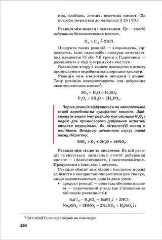 них, слабких, летких, нелетких кислот. (За
потреби зверніться до матеріалу § 25 і ЗО.)
Реакція між воднем і неметалом. Це — спосіб
добування безоксигенових кислот:
Н2+ С12= 2НС1.
Продукти таких реакцій — хлороводень, сір­
ководень, інші газоподібні сполуки неметаліч-
них елементів VI або VII групи з Гідрогеном —
розчиняють у воді й отримують кислоти.
Взаємодію хлору з воднем покладено в основу
промислового виробництва хлоридної кислоти.
Реакція між кислотним оксидом і водою.
Таку реакцію використовують для добування
оксигеновмісних кислот1:
Б03+ НзО = Н 2БО.і;
Р20 5+ ЗН20 = 2Н3Р 0 4.
Перша реакція відбувається на завершальній
стадії виробництва сульфатної кислоти. Здій­
снювати аналогічну реакцію між оксидом N20 5і
водою для промислового добування нітратної
кислоти недоцільно, бо нітроген(/) оксид є
нестійким. Вихідною речовиною слугує інший
оксид Нітрогену:
4ЛЮ2 + 02 + 2Н20 = 4НЛЮ3.
Реакція між сіллю та кислотою. На цій реак­
ції ґрунтується загальний спосіб добування
кислот — і безоксигенових, і оксигеновмісних.
Продуктами є інші сіль і кислота.
Реакцію обміну між сіллю і кислотою можна
здійснити з використанням розчинів цих сполук,
якщо задовольняється одна із двох умов:
• продукт реакції — нова сіль або нова кисло­
та — нерозчинний у воді (це з ’ясовуємо за
таблицею розчинності):
ВаС12+ Н2Б04= ВаБО^І -І- 2НС1;
Ка2БЮ3+ 2НИОз = 2КаИ03+ Н2БЮ34;
1Силіцій(ІУ) оксид з водою не взаємодіє.
194
 