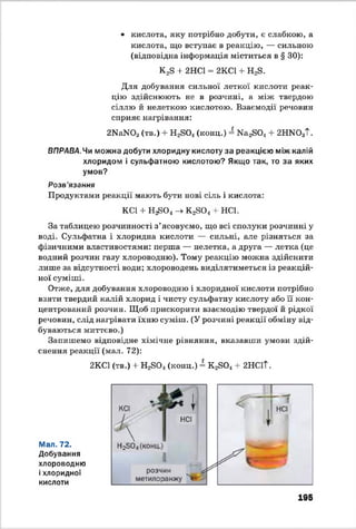 • кислота, яку потрібно добути, е слабкою, а
кислота, що вступає в реакцію, — сильною
(відповідна інформація міститься в § ЗО):
K2S + 2HCl = 2КС1 + H2S.
Для добування сильної леткої кислоти реак­
цію здійснюють не в розчині, а між твердою
сіллю й нелеткою кислотою. Взаємодії речовин
сприяє нагрівання:
2NaN03(тв.) + H2S04(конц.) = Ш 2БОл + 2HN03T.
ВПРАВА. Чи можна добути хлоридну кислоту за реакцією між калій
хлоридом і сульфатною кислотою? Якщо так, то за яких
умов?
Розв'язання
Продуктами реакції мають бути нові сіль і кислота:
KCl + Hj£0< -> K2S04+ HCl.
За таблицею розчинності з’ясовуємо, що всі сполуки розчинні у
воді. Сульфатна і хлоридна кислоти — сильні, але різняться за
фізичними властивостями: перша — нелетка, а друга — летка (це
водний розчин газу хлороводню). Тому реакцію можна здійснити
лише за відсутності води; хлороводень виділятиметься із реакцій­
ної суміші.
Отже, для добування хлороводню і хлоридної кислоти потрібно
взяти твердий калій хлорид і чисту сульфатну кислоту або її кон­
центрований розчин. Щоб прискорити взаємодію твердої й рідкої
речовин, слід нагрівати їхню суміш. (У розчині реакції обміну від­
буваються миттєво.)
Запишемо відповідне хімічне рівняння, вказавши умови здій­
снення реакції (мал. 72):
2КС1 (тв.) + H2S04(конц.) = K2S04+ 2НС1Т.
Мал. 72.
Добування
хлороводню
іхлоридної
кислоти
195
 