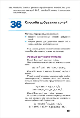 285. Обчисліть кількість речовини ортофосфатної кислоти, яка утво­
рюється при взаємодії 14,2 г фосфор(У) оксиду із достатньою
кількістю води.
Способи добування солей
Матеріал параграфа допоможе вам:
> засвоїти найважливіші способи добування
солей;
> обирати реакції для добування певної солі й
умови, необхідні для їх здійснення.
Солі можна добути значно більшою кількістю
способів, ніж оксиди, основи чи кислоти.
Реакції за участю металів
Спосіб 1: метал -І- неметал —>сіль.
Цим способом можна добувати безоксигенові
солі:
2 Іі + Б = Ь і^ ; 2АІ 4- ЗВг2= 2А1Вг3.
Спосіб 2: метал + кислота (розчин) -» сіль 4-
водень.
У такі реакції вступають сульфатна (у розбав­
леному розчині), хлоридна, деякі інші кислоти і
метати, які перебувають у ряду активності зліва
від водню:
Мя + 2НС1 - Ї^С 12+ Н2Т;
2А1 4 ЗН ^О , = А1,(804). + ЗН2Т.
Спосіб 3: метал + луг —>сіль 4 водень.
Із лугами та їхніми розчинами реагують мета­
ли, які походять від елементів, що утворюють
амфотерні оксиди і гідроксиди:
Ве -І- 2№іОН - N836002 + Н2Т;
Ве + 2К0Н 4 2Н20 - К 2[Ве(ОН)4] 4 Н2Т.
197
 