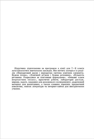 Підручник підготовлено за програмою з хімії для 7—9 класів
загальноосвітніх навчальних закладів. Він містить матеріал із розді­
лів «Періодичний закон і періодична система хімічних елементів.
Будова атома», «Хімічний зв’язок і будова речовини», «Кількість
речовини. Розрахунки за хімічними формулами», «Основні класи
неорганічних сполук», практичні роботи, лабораторні досліди,
вправи, задачі, завдання для домашнього експерименту, додатковий
матеріал для допитливих, а також словник термінів, предметний
покажчик, список літератури та інтернет-сайтів для використання
учнями.
 