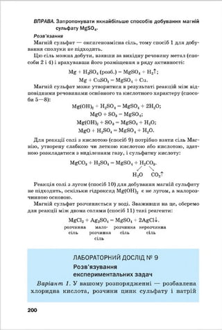 ВПРАВА. Запропонувати якнайбільше способів добування магній
сульфату №^504.
Розв'язання
Магній сульфат — оксигеновмісна сіль, тому спосіб 1 для добу­
вання сполуки не підходить.
Цю сіль можна добути, взявши за вихідну речовину метал (спо­
соби 2 і 4) і врахувавши його розміщення в ряду активності:
Мг + (розб.) = М£-804 + Н2Т;
Mg + СивО.! = MgS0.1+ Си.
Магній сульфат може утворитися в результаті реакцій між від­
повідними речовинами основного та кислотного характеру (спосо­
би 5—8):
Mg(OH)2+ Н2Є04 = М г804 + 2Н20;
МЄ0 + 803= М&804;
М8(ОН)2 + ЄОз = МЄБ04+ Н20;
MgO -І- Н2804= MgS0.1+ Н20.
Для реакції солі з кислотою (спосіб 9) потрібно взяти сіль Маг­
нію, утворену слабкою чи леткою кислотою або кислотою, здат-
ною розкладатися з виділенням газу, і сульфатну кислоту:
MgCOз + Н2804- MgSO^ + Н2С03.
/ 
Н 20 С02Т
Реакція солі з лугом (спосіб 10) для добування магній сульфату
не підходить, оскільки гідроксид М0(ОН)2 е не лугом, а малороз­
чинною основою.
Магній сульфат розчиняється у воді. Зваживши на це, оберемо
для реакції між двома солями (спосіб 11) такі реагенти:
MgCl2 + Ag2S0^= MgS01+ 2AgCll.
розчинна мало- розчинна нерозчинна
сіль розчинна сіль сіль
сіль
ЛАБОРАТОРНИЙ ДОСЛІД № 9
Розв’язування
експериментальних задач
Варіант . 1. У вашому розпорядженні — розбавлена
хлоридна кислота, розчини цинк сульфату і натрій
200
 