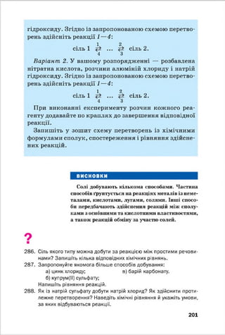 гідроксиду. Згідно із запропонованою схемою перетво­
рень здійсніть реакції 1—4:
. 1 2
сіль 1 ... сіль 2.
4 З
Варіант 2. У вашому розпорядженні — розбавлена
нітратна кислота, розчини алюміній хлориду і натрій
гідроксиду. Згідно із запропонованою схемою перетво­
рень здійсніть реакції 1—4:
. 1 2
сіль 1 ... сіль 2.
4 З
При виконанні експерименту розчин кожного реа­
генту додавайте по краплях до завершення відповідної
реакції.
Запишіть у зошит схему перетворень із хімічними
формулами сполук, спостереження і рівняння здійсне­
них реакцій.
ВИСНОВКИ
Солі добувають кількома способами. Частина
способів ґрунтується на реакціях металів із неме­
талами, кислотами, лугами, солями. Інші спосо­
би передбачають здійснення реакцій між сполу­
ками з основними та кислотними властивостями,
а також реакцій обміну за участю солей.
9■
286. Сіль якого типу можна добути за реакцією між простими речови­
нами? Запишіть кілька відповідних хімічних рівнянь.
287. Запропонуйте якомога більше способів добування:
а) цинк хлориду; в) барій карбонату.
б) купрум(ІІ) сульфату;
Напишіть рівняння реакцій.
288. Як із натрій сульфату добути натрій хлорид? Як здійснити проти­
лежне перетворення? Наведіть хімічні рівняння й укажіть умови,
за яких відбуваються реакції.
201
 