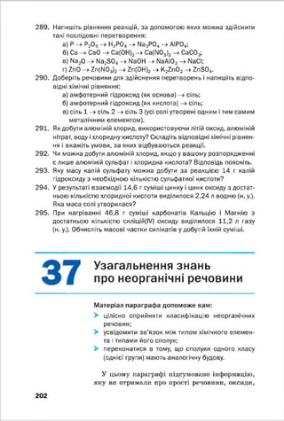 289. Напишіть рівняння реакцій, за допомогою яких можна здійснити
такі послідовні перетворення:
а) Р —^ Р20§ —^ Н3РО4—►ИззРОд —►АІР04;
б) Ca -> СаО - » Са(0Н)2- » Ca(N03)2-> СаС03;
в) Na20 -> Na2S04-> NaOH -> NaAI02->•NaCI;
r) ZnO - » Zn(N03)2 - » Zn(0H)2-> K2Zn02- » ZnS04.
290. Доберіть речовини для здійснення перетворень і напишіть відпо­
відні хімічні рівняння:
а) амфотерний гідроксид (як основа) - » сіль;
б) амфотерний гідроксид (як кислота) - » сіль;
в) сіль 1 -> сіль 2 - » сіль 3 (усі солі утворені одним і тим самим
металічним елементом).
291. Як добути алюміній хлорид, використовуючи літій оксид, алюміній
нітрат, воду і хлоридну кислоту? Складіть відповідні хімічні рівнян­
ня і вкажіть умови, за яких відбуваються реакції.
292. Чи можна добути алюміній хлорид, якщо у вашому розпорядженні
є лише алюміній сульфат і хлоридна кислота? Відповідь поясніть.
293. Яку масу калій сульфату можна добути за реакцією 14 г калій
гідроксиду з необхідною кількістю сульфатної кислоти?
294. У результаті взаємодії 14,6 г суміші цинку і цинк оксиду з достат­
ньою кількістю хлоридної кислоти виділилося 2,24 л водню (н. у.).
Яка маса солі утворилася?
295. При нагріванні 46,8 г суміші карбонатів Кальцію і Магнію з
достатньою кількістю силіцій(ІУ) оксиду виділилося 11,2 л газу
(н. у.). Обчисліть масові частки силікатів у добутій їхній суміші.
Узагальнення знань
про неорганічні речовини
Матеріал параграфа допоможе вам:
> цілісно сприйняти класифікацію неорганічних
речовин;
> усвідомити зв’язок між типом хімічного елемен­
та і типами його сполук;
> переконатися в тому, що сполуки одного класу
(однієї групи) мають аналогічну будову.
У цьому параграфі підсумовано інформацію,
яку ви отримали про прості речовини, оксиди,
202
 