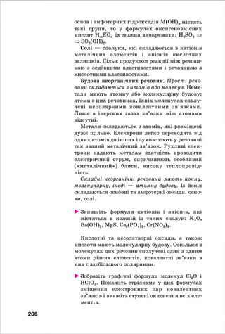 основ і амфотерних гідроксидів М(ОН)имістять
такі групи, то у формулах оксигеновмісних
кислот їх можна виокремити: Н^ЗО! =>
=> 3 0 2(ОН)2.
Солі — сполуки, які складаються з катіонів
металічних елементів і аніонів кислотних
залишків. Сіль є продуктом реакції між речови­
ною з основними властивостями і речовиною з
кислотними властивостями.
Будова неорганічних речовин. Прості речо­
вини складаються з атомів або молекул. Неме­
тали мають атомну або молекулярну будову;
атоми в цих речовинах, їхніх молекулах сполу­
чені неполярними ковалентними зв’язками.
Лише в інертних газах зв’язки між атомами
відсутні.
Метати складаються з атомів, які розміщені
дуже щільно. Електрони легко переходять від
одних атомів до інших і зумовлюють у речовині
так званий металічний зв’язок. Рухливі елек­
трони надають металам здатність проводити
електричний струм, спричиняють особливий
(«металічний») блиск, високу теплопровід­
ність.
Складні неорганічні речовини мають йонну,
молекулярну, іноді — атомну будову. Із йонів
складаються основні та амфотерні оксиди, осно­
ви, солі.
►Запиш іть формули катіонів і аніонів, які
містяться в кожній із таких сполук: К 20 ,
Ва(ОН)2, МЄЕ, Сад(Р04)2, Сг(Ж>3)3.
Кислотні та несолетворні оксиди, а також
кислоти мають молекулярну будову. Оскільки в
молекулах цих речовин сполучені один з одним
атоми різних елементів, ковалентні зв’язки в
них є здебільшого полярними.
►Зобразіть графічні формули молекул СЬ20 і
НС103. Покажіть стрілками у цих формулах
зміщ ення електронних пар ковалентних
зв’язків і вкажіть ступені окиснення всіх еле­
ментів.
206
 