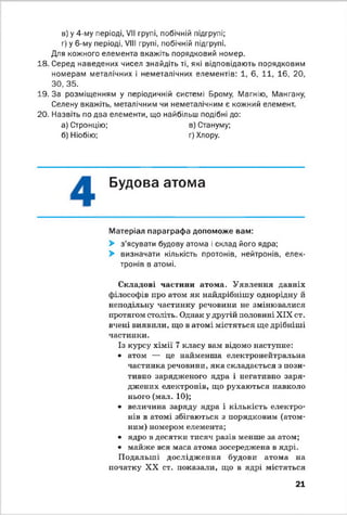 в) у 4-му періоді, VII групі, побічній підгрупі;
г) у 6-му періоді, VIII групі, побічній підгрупі.
Для кожного елемента вкажіть порядковий номер.
18. Серед наведених чисел знайдіть ті, які відповідають порядковим
номерам металічних і неметалічних елементів: 1, 6. 11, 16, 20,
ЗО, 35.
19. За розміщенням у періодичній системі Брому, Магнію, Мангану,
Селену вкажіть, металічним чи неметалічним є кожний елемент.
20. Назвіть по два елементи, що найбільш подібні до:
а) Стронцію; в) Стануму;
б) Ніобію; г) Хлору.
Будова атома*•
Матеріал параграфа допоможе вам:
> з'ясувати будову атома і склад його ядра;
> визначати кількість протонів, нейтронів, елек­
тронів в атомі.
Складові частини атома. Уявлення давніх
філософів про атом як найдрібнішу однорідну й
неподільну частинку речовини не змінювалися
протягом століть. Однак у другій половині XIX ст.
вчені виявили, що в атомі містяться ще дрібніші
частинки.
Із курсу хімії 7 класу вам відомо наступне:
• атом — це найменша електронейтральна
частинка речовини, яка складається з пози­
тивно зарядженого ядра і негативно заря­
джених електронів, що рухаються навколо
нього (мал. 10);
• величина заряду ядра і кількість електро­
нів в атомі збігаються з порядковим (атом­
ним) номером елемента;
• ядро в десятки тисяч разів менше за атом;
• майже вся маса атома зосереджена в ядрі.
Подальші дослідження будови атома на
початку XX ст. показали, що в ядрі містяться
21
 