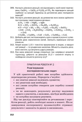 309. Напишіть рівняння реакцій, які відповідають такій схемі перетво­
рень: Са(0Н)2 -> СаС03 ?=* Н2С03 С02. Як перетворити кальцій
карбонат на кальцій гідроксид за допомогою двох послідовних
реакцій?
310. Напишіть рівняння реакцій, за допомогою яких можна здійснити
такі послідовні перетворення речовин:
а) Вг2-> НВг -» ІУ^Вг2-> АбВг;
б) АІ АІСІ3 АІ(ОН)3 ->• № 3АЮ3 -> АІ2(5 0 4)3;
в) 3 ^ Н25 —^302 —) БОз —у Н2304 —> Иа2304 —у Вз304;
г) -> гпСІ2 -> К2Рп(ОН)4] -> гп(ОН)2 -> 2п(М03)2 ->• гпС03 ->
гпО;
ґ) СивО., -» Си(0Н)2 -> СиО -» СиСІ2 -> Cu(NOз)2 -> Сив.
311. Доберіть дві солі, які взаємодіють одна з одною в розчині з утво­
ренням двох нерозчинних солей. Запишіть відповідне хімічне
рівняння.
312. Натрій масою 1,15 г повністю прореагував із водою, а продукт
цієї реакції — із сульфатною кислотою. Обчисліть кількість речо­
вини кислоти, що вступила у другу реакцію.
313. Яка маса алюміній оксиду утвориться при нагріванні алюміній
гідроксиду, добутого за реакцією 21,3 г алюміній нітрату із
необхідною кількістю розчину лугу?
ПРАКТИЧНА РОБОТА № 2
Розв’язування
експериментальних задач
У цій практичній роботі вам потрібно здійснити
перетворення речовин. Передусім з’ясуйте:
• які хімічні реакції належить провести;
• які реактиви вам необхідні;
• які умови потрібно створити для перебігу кожної
реакції;
• чи не зашкодить результату досліду надлишок
одного з реагентів, а можливо, він буде необхідним;
• чи потрібно нагрівати реагенти.
Під час досліду спостерігайте за речовинами і пере­
бігом реакції, робіть необхідні записи в зошиті. Після
завершення експерименту проаналізуйте отримані
результати і запишіть їх разом із висновками.
212
 