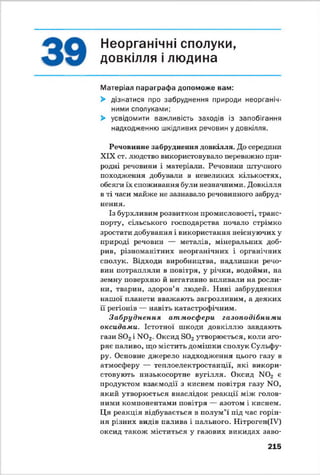 Неорганічні сполуки,
довкілля і людина
Матеріал параграфа допоможе вам:
> дізнатися про забруднення природи неорганіч­
ними сполуками;
> усвідомити важливість заходів із запобігання
надходженню шкідливих речовин у довкілля.
Речовинне забруднення довкілля. До середини
XIX ст. людство використовувало переважно при­
родні речовини і матеріали. Речовини штучного
походження добували в невеликих кількостях,
обсяги їх споживання були незначними. Довкілля
в ті часи майже не зазнавало речовинного забруд­
нення.
Із бурхливим розвитком промисловості, транс­
порту, сільського господарства почало стрімко
зростати добування і використання неіснуючих у
природі речовин — металів, мінеральних доб­
рив, різноманітних неорганічних і органічних
сполук. Відходи виробництва, надлишки речо­
вин потрапляли в повітря, у річки, водойми, на
земну поверхню й негативно впливали на росли­
ни, тварин, здоров’я людей. Нині забруднення
нашої планети вважають загрозливим, а деяких
її регіонів — навіть катастрофічним.
Забруднення атмосфери газоподібними
оксидами. Істотної шкоди довкіллю завдають
гази Б02і N02- Оксид 3 0 2утворюється, коли зго­
ряє паливо, що містить домішки сполук Сульфу-
ру. Основне джерело надходження цього газу в
атмосферу — теплоелектростанції, які викори­
стовують низькосортне вугілля. Оксид N02 є
продуктом взаємодії з киснем повітря газу N 0,
який утворюється внаслідок реакції між голов­
ними компонентами повітря — азотом і киснем.
Ця реакція відбувається в полум’ї під час горін­
ня різних видів палива і пального. Нітроген(ІУ)
оксид також міститься у газових викидах заво­
215
 