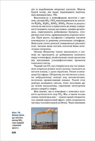 дів із виробництва нітратної кислоти. Маючи
бурий колір, він надає відповідного відтінку
цим викидам (мал. 76).
Взаємодіючи з атмосферною вологою і кис­
нем, оксиди Б02і М02перетворюються на кисло­
ти Н2803, Н ^ 0 4, ЬШ02, НЖ )3. Разом із дощем і
снігом ці кислоти потрапляють на земну поверх­
ню й завдають шкоди рослинам, живим організ­
мам, спричиняють руйнування будівель, істо­
ричних пам’яток, пришвидшують корозію мета­
лів. Крім цього, сульфатна і нітратна кислоти
взаємодіють із деякими речовинами літосфери.
Внаслідок таких реакцій утворюються розчинні
солі, частина яких містить токсичні йони мета­
лічних елементів.
Оксиди Нітрогену також взаємодіють з озо­
ном; це призводить до руйнування озонового
шару в атмосфері, який захищає живі організми
від ш кідливих ультрафіолетових променів
сонячного світла.
Чадний газ СО, що утворюється під час непов­
ного згоряння різних видів палива і пального за
нестачі кисню, є дуже отруйним. Разом із окси­
дами Сульфуру і Нітрогену він міститься в силь­
но забрудненому повітрі над мегаполісами,
великими промисловими зонами. Такий стан
повітря називають смогом. Смог негативно діє
на зелені насадження, спричиняє загострення
різних хвороб у людей.
Вам відомо, що в атмосфері є невелика кіль­
кість вуглекислого газу С02. Він, а також кілька
інших газів (серед них — водяна пара) створюють
так званий парниковий ефект, тобто затримують
частину теплової енергії на Землі. Через невпинне
Мал. 76.
Викид газів,
що містить
оксид N02
(так званий
«лисячий
хвіст»)
216
 