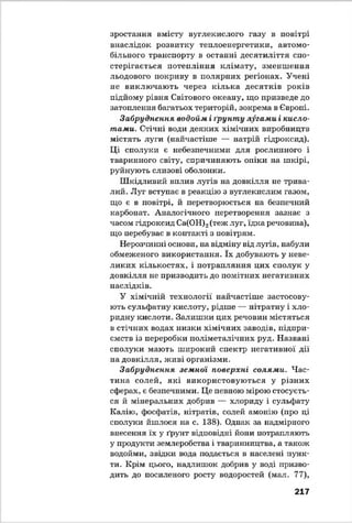 зростання вмісту вуглекислого газу в повітрі
внаслідок розвитку теплоенергетики, автомо­
більного транспорту в останні десятиліття спо­
стерігається потепління клімату, зменшення
льодового покриву в полярних регіонах. Учені
не виключають через кілька десятків років
підйому рівня Світового океану, що призведе до
затоплення багатьох територій, зокрема в Європі.
Забруднення водойм і ґрунту лугами і кисло­
тами. Стічні води деяких хімічних виробництв
містять луги (найчастіше — натрій гідроксид).
Ці сполуки є небезпечними для рослинного і
тваринного світу, спричиняють опіки на шкірі,
руйнують слизові оболонки.
Шкідливий вплив лугів на довкілля не трива­
лий. Луг вступає в реакцію з вуглекислим газом,
що є в повітрі, й перетворюється на безпечний
карбонат. Аналогічного перетворення зазнає з
часом гідроксид Са(ОН)2(теж луг, їдка речовина),
що перебуває в контакті з повітрям.
Нерозчинні основи, на відміну від лугів, набули
обмеженого використання. їх добувають у неве­
ликих кількостях, і потрапляння цих сполук у
довкілля не призводить до помітних негативних
наслідків.
У хімічній технології найчастіше застосову­
ють сульфатну кислоту, рідше — нітратну і хло-
ридну кислоти. Залиш ки цих речовин містяться
в стічних водах низки хімічних заводів, підпри­
ємств із переробки поліметалічних руд. Названі
сполуки мають широкий спектр негативної дії
на довкілля, живі організми.
Забруднення земної поверхні солями. Час­
тина солей, які використовуються у різних
сферах, є безпечними. Це певною мірою стосуєть­
ся й мінеральних добрив — хлориду і сульфату
Калію, фосфатів, нітратів, солей амонію (про ці
сполуки йшлося на с. 138). Однак за надмірного
внесення їх у ґрунт відповідні йони потрапляють
у продукти землеробства і тваринництва, а також
водойми, звідки вода подається в населені пунк­
ти. Крім цього, надлишок добрив у воді призво­
дить до посиленого росту водоростей (мат. 77),
217
 