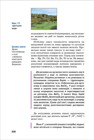 Мал. 77.
«Цвітіння
води
Цікаво знати
Дуже
токсичними
є солі
«легкого*
хімічного
елемента
Берилію.
подальшого їх гниття й відмирання, що негатив­
но впливає на риб та інших мешканців річок
і озер.
Особливу увагу спеціалісти звертають на
шкідливий вплив на живу природу та організм
людини солей так званих важких металів. Пра­
вильна назва таких сполук із погляду хімії —
солі метачічних елементів із великими значен­
нями відносних атомних мас. Серед цих елемен­
тів — Нё, РЬ, Ссі, Ва, Си, Zn, № та ін. Не випад­
ково, що для питної води встановлено гранично
допустимі концентрації катіонів наведених у
переліку елементів, а також інших йонів.
Дія речовин на організм часто залежить від їх
розчинності у воді та хімічних властивостей.
Позначки "Отруйна речовина» є на упаковках із
розчинними сполуками Барію — гідроксидом,
хлоридом, нітратом та ін. Небезпечна для орга­
нізму й нерозчинна сіль ВаС03. У разі потрап­
ляння в шлунок вона взаємодіє з наявною в
ньому хлоридною кислотою й перетворюється
на розчинну сіль ВаСІ? З іншого боку, барій
сульфатВаБ04безпечний для організму, оскільки
не розчиняється у воді тане взаємодіє з хлорид­
ною кислотою. Суміш цієї солі з водою випиває
людина перед рентгеноскопічним досліджен­
ням шлунка.
До шкідливих речовин також зараховують
розчинні солі, що містять аніони Г , Б2 , СЮ.2 і
деякі інші.
218
Йони Г у незначній кількості потрібні людині;
вони містяться в сполуках Кальцію, які станов­
 