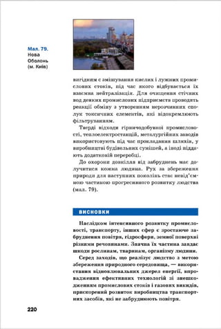 Мал. 79.
Нова
Оболонь
(м. Київ)
вигідним є змішування кислих і лужних проми­
слових стоків, під час якого відбувається їх
взаємна нейтралізація. Для очищення стічних
вод деяких промислових підприємств проводять
реакції обміну з утворенням нерозчинних спо­
лук токсичних елементів, які відокремлюють
фільтруванням.
Тверді відходи гірничодобувної промислово­
сті, теплоелектростанцій, металургійних заводів
використовують під час прокладання шляхів, у
виробництві будівельних сумішей, а іноді підда­
ють додатковій переробці.
До охорони довкілля від забруднень має до­
лучитися кожна людина. Рух за збереження
природи для наступних поколінь стає невід’єм­
ною частиною прогресивного розвитку людства
(мал. 79).
ВИСНОВКИ
Наслідком інтенсивного розвитку промисло­
вості, транспорту, інших сфер є зростаюче за­
бруднення повітря, гідросфери, земної поверхні
різними речовинами. Значна їх частина завдає
шкоди рослинам, тваринам, організму людини.
Серед заходів, що реалізує людство з метою
збереження природного середовища, — викори­
стання відновлювальних джерел енергії, впро­
вадження ефективних технологій зі знешко­
дженням промислових стоків і газових викидів,
прискорений розвиток виробництва транспорт­
них засобів, які не забруднюють повітря.
220
 