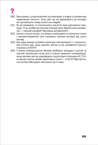 320. Вам відомо, що вуглекислий газ взаємодіє з водою з утворенням
карбонатної кислоти. Чому цей газ не зараховують до оксидів,
які зумовлюють появу кислотних опадів?
321. Як ви вважаєте, чи спричиняють кислотні дощі руйнування мар­
муру, гіпсу, алебастру (основа останніх двох будівельних матеріа­
лів — кальцій сульфат)? Відповідь аргументуйте.
322. Назвіть кілька сполук, які можуть взаємодіяти із сірчистим газом
і використовуватися для очищення газових викидів від цього
оксиду.
323. Яку масу крейди потрібно взяти для нейтралізації 1 т промисло­
вих стічних вод, якщо масова частка в них сульфатної кислоти
становить 0,49 %?
324. У якому співвідношенні об'ємів необхідно змішувати кислий та
лужний промислові стоки для їх повної взаємної нейтралізації,
якщо масова частка хлороводню в одній рідині становить 0,73 %,
а масова частка натрій гідроксиду в іншій — 0,16 %? Припустіть,
що густина обох рідин така сама, що й води.
221
 