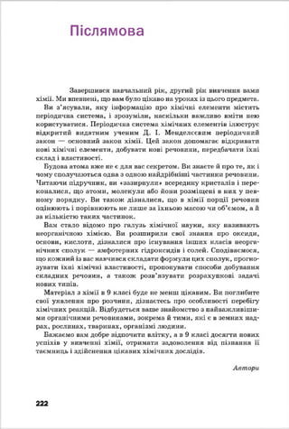 Післямова
Завершився навчальний рік, другий рік вивчення вами
хімії. Ми впевнені, що вам було цікаво на уроках із цього предмета.
Ви з’ясували, яку інформацію про хімічні елементи містить
періодична система, і зрозуміли, наскільки важливо вміти нею
користуватися. Періодична система хімічних елементів ілюструє
відкритий видатним ученим Д. І. Менделєєвим періодичний
закон — основний закон хімії. Цей закон допомагає відкривати
нові хімічні елементи, добувати нові речовини, передбачати їхні
склад і властивості.
Будова атома вже не є для вас секретом. Ви знаєте й про те, як і
чому сполучаються одна з одною найдрібніші частинки речовини.
Читаючи підручник, ви «зазирнули» всередину кристалів і пере­
коналися, що атоми, молекули або йони розміщені в них у пев­
ному порядку. Ви також дізналися, що в хімії порції речовин
оцінюють і порівнюють не лише за їхньою масою чи об’ємом, а й
за кількістю таких частинок.
Вам стало відомо про галузь хімічної науки, яку називають
неорганічною хімією. Ви розширили свої знання про оксиди,
основи, кислоти, дізналися про існування інших класів неорга­
нічних сполук — амфотерних гідроксидів і солей. Сподіваємося,
що кожний із вас навчився складати формули цих сполук, прогно­
зувати їхні хімічні властивості, пропонувати способи добування
складних речовин, а також розв’язувати розрахункові задачі
нових типів.
Матеріал з хімії в 9 класі буде не менш цікавим. Ви поглибите
свої уявлення про розчини, дізнаєтесь про особливості перебігу
хімічних реакцій. Відбудеться ваше знайомство з найважливіши­
ми органічними речовинами, зокрема й тими, які є в земних над­
рах, рослинах, тваринах, організмі людини.
Бажаємо вам добре відпочити влітку, а в 9 класі досягти нових
успіхів у вивченні хімії, отримати задоволення від пізнання її
таємниць і здійснення цікавих хімічних дослідів.
Автори
222
 
