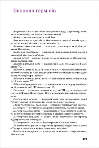 Словник термінів
Амфотерність — здатність сполуки (оксиду, гідроксиду) вияв­
ляти як основні, так і кислотні властивості.
Аніон — негативно заряджений йон.
Атомна частка нукліда — відношення кількості атомів нуклі­
да до загальної кількості атомів елемента.
Безоксигепова кислота — кислота, у молекулі якої відсутні
атоми Оксигену.
Валентні електрони — електрони, які можуть брати участь в
утворенні хімічного зв’язку.
Вищий, оксид — оксид, у якому елемент виявляє найбільше зна­
чення валентності.
Відносна атомна маса — відношення маси атома до 1/12 маси
атома 12С.
Відносна густина газу за іншим газом — відношення маси пев­
ного об’єму газу до маси такого самого об’єму іншого газу (за одна­
кових температури і тиску).
Відносна молекулярна маси — відношення маси молекули до
1/12 маси атома 12С.
Відносна формульна маса — відношення маси формульної оди­
ниці речовини до 1/12 маси атома 12С.
Галогени — елементи головної підгрупи VII групи періодичної
системи (Флуор, Хлор, Бром, Йод), а також відповідні прості речо­
вини.
Генетичний зв’язок — взаємозв’язок між речовинами, який
ґрунтується на їх походженні і хімічних властивостях.
Група (періодичної системи) — стовпчик у періодичній системі.
Електрон — негативно заряджена частинка, складова атома.
Електронегативність — властивість атома елемента зміщува­
ти до себе електронну пару, спільну з атомом іншого елемента.
Електронна формула — запис, який відображає електронну
будову атома чи молекули.
Електронний октет — 8-електронна оболонка атома.
Енергетичний рівень — фрагмент сучасної моделі атома, який
об’єднує електрони з майже однаковою енергією.
Зовнішні електрони — електрони останнього енергетичного
рівня атома.
227
 