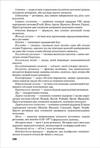 Ізотопи — види атомів з однаковою кількістю протонів і різною
кількістю нейтронів, або нукліди одного елемента.
Індикатор — речовина, яка змінює забарвлення під дією лугу
(кислоти).
Інертні елементи — елементи головної підгрупи VIII групи
періодичної системи (Гелій, Неон, Аргон, Криптон, Ксенон, Радон).
Прості речовини цих елементів називають інертними газами.
Істинна формула — формула, яка показує реальний склад
молекули.
Ионний зв’язок — зв’язок між протилежно зарядженими йона-
ми в речовині.
Катіон — позитивно заряджений йон.
Кислота — сполука, молекула якої містить один або кілька
атомів Гідрогену, здатних під час хімічних реакцій заміщуватися
на один або кілька атомів (йонів) металічного елемента.
Кислотний залишок — частина молекули кислоти, з якою спо­
лучені атоми Гідрогену.
Кислотний оксид — оксид, який відповідає оксигеновмісній
кислоті.
Кислототворний елемент — елемент, який утворює кислоту.
Кількість речовини — фізична величина, яка визначається
кількістю формульних одиниць (атомів, молекул, груп атомів або
йонів) у певній порції речовини.
Класифікація — поділ об’єктів (предметів, живих організмів,
явищ тощо) на групи або класи за певними ознаками.
Ковалентний зв’язок — зв’язок між атомами, зумовлений існу­
ванням спільних електронних пар.
Кристалічні ґратки — модель будови кристалічної речовини.
Луг — водорозчинна основа.
Лужні елементи — елементи головної підгрупи І групи періо­
дичної системи (Літій, Натрій, Калій, Рубідій, Цезій, Францій).
Прості речовини цих елементів називають лужними металами.
Лужноземельні елементи — елементи головної підгрупи П групи
періодичної системи (Магній, Кичьцій, Стронцій, Барій, Радій).
Прості речовини цих елементів називають лужноземельними
металами.
Моль — одиниця вимірювання кількості речовини; порція
речовини, яка містить 6,02 • 1023її формульних одиниць.
Молярна маса — маса 1 моль речовини. Молярна маса чисельно
дорівнює відносній атомній, молекулярній чи формульній масі.
Молярний об’єм — об’єм 1 моль речовини.
Найпростіша формула — формула, яка відображає співвідно­
шення кількості атомів або йонів у сполуці.
228
 