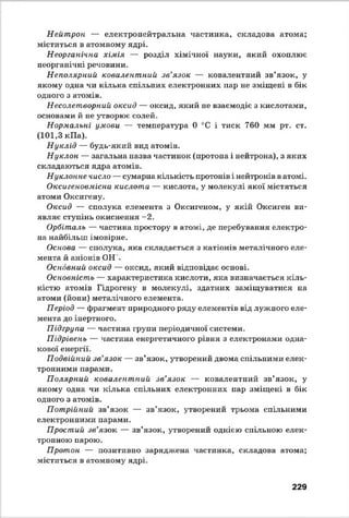 Нейтрон — електронейтральна частинка, складова атома;
міститься в атомному ядрі.
Неорганічна хімія — розділ хімічної науки, який охоплює
неорганічні речовини.
Неполярний ковалентний зв’язок — ковалентний зв’язок, у
якому одна чи кілька спільних електронних пар не зміщені в бік
одного з атомів.
Несолетворний оксид — оксид, який не взаємодіє з кислотами,
основами й не утворює солей.
Нормальні умови — температура 0 °С і тиск 760 мм рт. ст.
(101,3 кПа).
Нуклід — будь-який вид атомів.
Нуклон — загальна назва частинок (протона і нейтрона), з яких
складаються ядра атомів.
Нуклонне число — сумарна кількість протонів і нейтронів в атомі.
Оксигеновмісна кислота — кислота, у молекулі якої містяться
атоми Оксигену.
Оксид — сполука елемента з Оксигеном, у якій Оксиген ви­
являє ступінь окиснення -2 .
Орбіталь — частина простору в атомі, де перебування електро­
на найбільш імовірне.
Основа — сполука, яка складається з катіонів металічного еле­
мента й аніонів ОН .
Основний оксид — оксид, який відповідає основі.
Основність — характеристика кислоти, яка визначається кіль­
кістю атомів Гідрогену в молекулі, здатних заміщуватися на
атоми (йони) металічного елемента.
Період — фрагмент природного ряду елементів від лужного еле­
мента до інертного.
Підгрупа — частина групи періодичної системи.
Підрівень — частина енергетичного рівня з електронами одна­
кової енергії.
Подвійний зв’язок — зв’язок, утворений двома спільними елек­
тронними парами.
Полярний ковалентний зв’язок — ковалентний зв’язок, у
якому одна чи кілька спільних електронних пар зміщені в бік
одного з атомів.
Потрійний зв’язок — зв’язок, утворений трьома спільними
електронними парами.
Простий зв’язок — зв’язок, утворений однією спільною елек­
тронною парою.
Протон — позитивно заряджена частинка, складова атома;
міститься в атомному ядрі.
229
 
