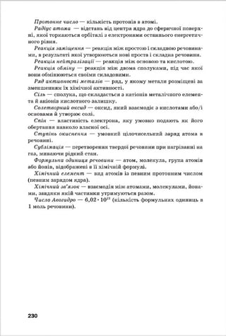 Протонне число — кількість протонів в атомі.
Радіус атоми — відстань від центра ядра до сферичної поверх­
ні, якої торкаються орбіталі з електронами останнього енергетич­
ного рівня.
Реакція заміщення — реакція між простою і складною речовина­
ми, в результаті якої утворюються нові проста і складна речовини.
Реакція нейтралізації — реакція між основою та кислотою.
Реакція обміну — реакція між двома сполуками, під час якої
вони обмінюються своїми складовими.
Ряд активності металів — ряд, у якому метали розміщені за
зменшенням їх хімічної активності.
Сіль — сполука, що складається з катіонів металічного елемен­
та й аніонів кислотного залишку.
Солетворний оксид — оксид, який взаємодіє з кислотами або/і
основами й утворює солі.
Спін — властивість електрона, яку умовно подають як його
обертання навколо власної осі.
Ступінь окиснення — умовний цілочисельний заряд атома в
речовині.
Сублімація — перетворення твердої речовини при нагріванні на
газ, минаючи рідкий стан.
Формульна одиниця речовини — атом, молекула, група атомів
або йонів, відображені в її хімічній формулі.
Хімічний елемент — вид атомів із певним протонним числом
(певним зарядом ядра).
Хімічний зв’язок — взаємодія між атомами, молекулами, йона-
ми, завдяки якій частинки утримуються разом.
Число Авогадро — 6,02 ♦1028 (кількість формульних одиниць в
1 моль речовини).
230
 